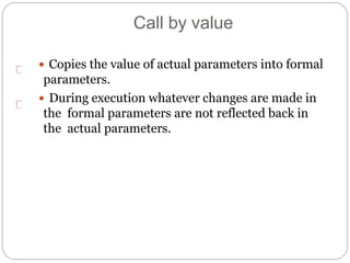 Call by value
 Copies the value of actual parameters into formal
parameters.
 During execution whatever changes are made in
the formal parameters are not reflected back in
the actual parameters.
 