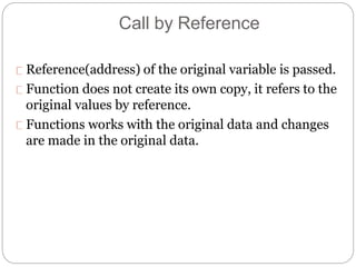 Call by Reference
Reference(address) of the original variable is passed.
Function does not create its own copy, it refers to the
original values by reference.
Functions works with the original data and changes
are made in the original data.
 