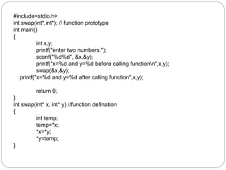 #include<stdio.h>
int swap(int*,int*); // function prototype
int main()
{
int x,y;
printf("enter two numbers:");
scanf("%d%d", &x,&y);
printf("x=%d and y=%d before calling functionn",x,y);
swap(&x,&y);
printf("x=%d and y=%d after calling function",x,y);
return 0;
}
int swap(int* x, int* y) //function defination
{
int temp;
temp=*x;
*x=*y;
*y=temp;
}
 