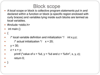 Block scope
 A local scope or block is collective program statements put in and
declared within a function or block (a specific region enclosed with
curly braces) and variables lying inside such blocks are termed as
local variables.
 #include <stdio.h>
 int main ()
 {
 /* local variable definition and initialization */ int x,y,z;
 /* actual initialization */ x = 20;
 y = 30;
 z = x + y;
 printf ("value of x = %d, y = %d and z = %dn", x, y, z);
 return 0;
 }

 