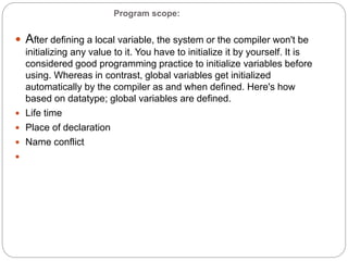 Program scope:
 After defining a local variable, the system or the compiler won't be
initializing any value to it. You have to initialize it by yourself. It is
considered good programming practice to initialize variables before
using. Whereas in contrast, global variables get initialized
automatically by the compiler as and when defined. Here's how
based on datatype; global variables are defined.
 Life time
 Place of declaration
 Name conflict

 