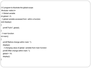 // C program to illustrate the global scope
#include <stdio.h>
// Global variable
int global = 5;
// global variable accessed from within a function
void display()
{
printf("%dn", global);
}
// main function
int main()
{
printf("Before change within main: ");
display();
// changing value of global variable from main function
printf("After change within main: ");
global = 10;
display();
}
 