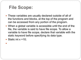 File Scope:
 These variables are usually declared outside of all of
the functions and blocks, at the top of the program and
can be accessed from any portion of the program.
 When a global variable is accessible until the end of the
file, the variable is said to have file scope. To allow a
variable to have file scope, declare that variable with the
static keyword before specifying its data type.
 Static int x =10;

 