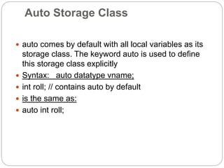 Auto Storage Class
 auto comes by default with all local variables as its
storage class. The keyword auto is used to define
this storage class explicitly
 Syntax: auto datatype vname;
 int roll; // contains auto by default
 is the same as:
 auto int roll;
 