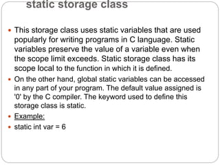 static storage class
 This storage class uses static variables that are used
popularly for writing programs in C language. Static
variables preserve the value of a variable even when
the scope limit exceeds. Static storage class has its
scope local to the function in which it is defined.
 On the other hand, global static variables can be accessed
in any part of your program. The default value assigned is
'0' by the C compiler. The keyword used to define this
storage class is static.
 Example:
 static int var = 6
 