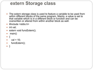 extern Storage class
 The extern storage class is used to feature a variable to be used from
within different blocks of the same program. Mainly, a value is set to
that variable which is in a different block or function and can be
overwritten or altered from within another block as well.
 #include <stdio.h>
 int val;
 extern void funcExtern();
 main()
 {
 val = 10;
 funcExtern();
 }
 