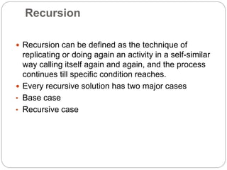 Recursion
 Recursion can be defined as the technique of
replicating or doing again an activity in a self-similar
way calling itself again and again, and the process
continues till specific condition reaches.
 Every recursive solution has two major cases
• Base case
• Recursive case
 