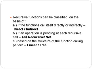  Recursive functions can be classified on the
basis of :
a.) If the functions call itself directly or indirectly –
Direct / Indirect
b.) If an operation is pending at each recursive
call – Tail Recursive/ Not
c.) based on the structure of the function calling
pattern – Linear / Tree
 