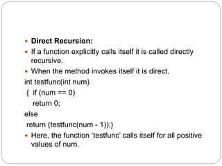  Direct Recursion:
 If a function explicitly calls itself it is called directly
recursive.
 When the method invokes itself it is direct.
int testfunc(int num)
{ if (num == 0)
return 0;
else
return (testfunc(num - 1));}
 Here, the function ‘testfunc’ calls itself for all positive
values of num.
 