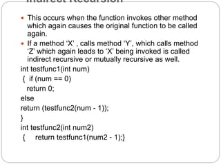Indirect Recursion
 This occurs when the function invokes other method
which again causes the original function to be called
again.
 If a method ‘X’ , calls method ‘Y’, which calls method
‘Z’ which again leads to ‘X’ being invoked is called
indirect recursive or mutually recursive as well.
int testfunc1(int num)
{ if (num == 0)
return 0;
else
return (testfunc2(num - 1));
}
int testfunc2(int num2)
{ return testfunc1(num2 - 1);}
 