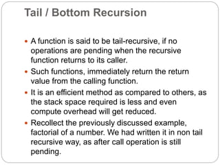 Tail / Bottom Recursion
 A function is said to be tail-recursive, if no
operations are pending when the recursive
function returns to its caller.
 Such functions, immediately return the return
value from the calling function.
 It is an efficient method as compared to others, as
the stack space required is less and even
compute overhead will get reduced.
 Recollect the previously discussed example,
factorial of a number. We had written it in non tail
recursive way, as after call operation is still
pending.
 