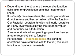 Linear and Tree Recursion
 Depending on the structure the recursive function
calls take, or grows it can be either linear or non
linear.
It is linearly recursive when, the pending operations
do not involve another recursive call to the function.
Our Factorial recursive function is linearly recursive
as it only involves multiplying the returned values
and no further calls to function.
Tree recursion is when, pending operations involve
another recursive call to function.
For example – Fibonacci series, the pending
operations have recursive call to the fib() recursive
function to compute the results.
 