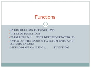 INTRO DUCTION TO FUNCTIONS
TYPES OF FUNCTIONS
ELEM ENTS O F USER DEFINED FUNCTIO NS
TYPES O N THE BA SIS O F A RG UM ENTS A ND
RETURN VA LUES
METHODS OF CA LLING A FUNCTION
Functions
 