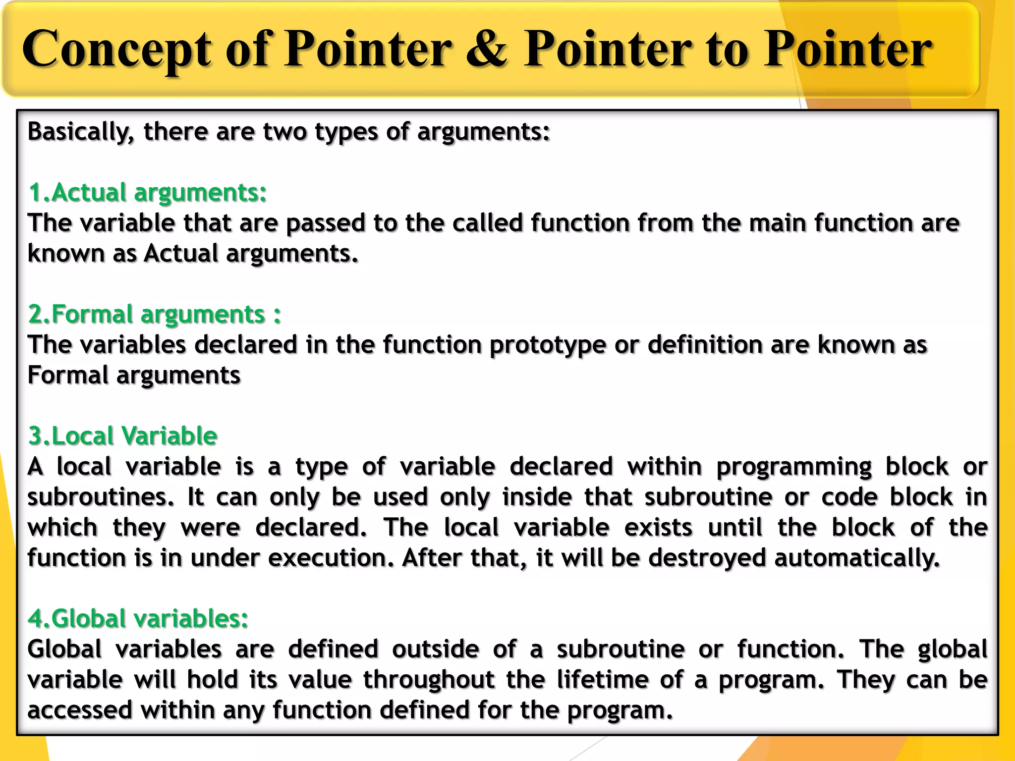Concept of Pointer & Pointer to Pointer
Basically, there are two types of arguments:
1.Actual arguments:
The variable that are passed to the called function from the main function are
known as Actual arguments.
2.Formal arguments :
The variables declared in the function prototype or definition are known as
Formal arguments
3.Local Variable
A local variable is a type of variable declared within programming block or
subroutines. It can only be used only inside that subroutine or code block in
which they were declared. The local variable exists until the block of the
function is in under execution. After that, it will be destroyed automatically.
4.Global variables:
Global variables are defined outside of a subroutine or function. The global
variable will hold its value throughout the lifetime of a program. They can be
accessed within any function defined for the program.
 