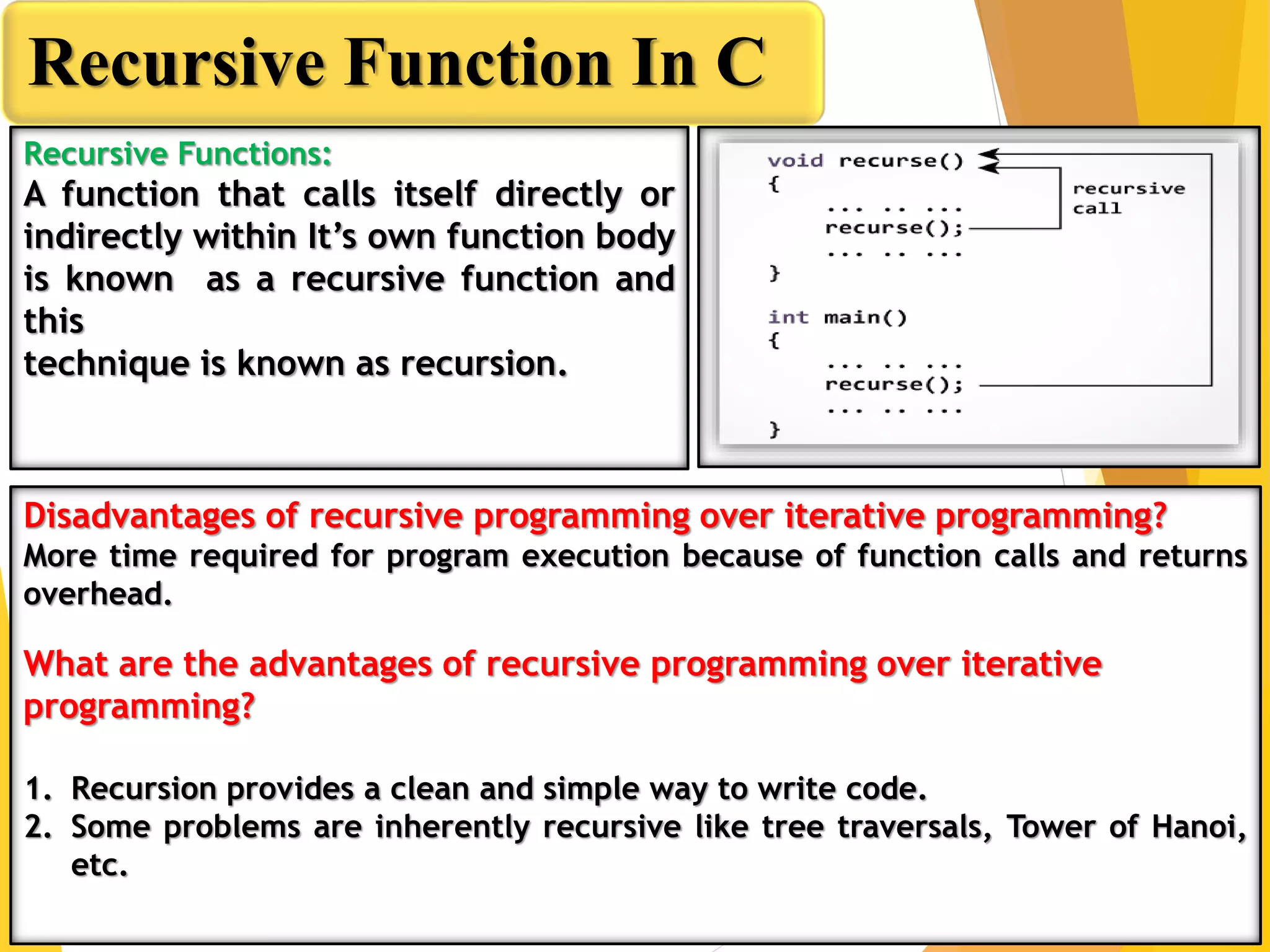 Recursive Function In C
Recursive Functions:
A function that calls itself directly or
indirectly within It’s own function body
is known as a recursive function and
this
technique is known as recursion.
Disadvantages of recursive programming over iterative programming?
More time required for program execution because of function calls and returns
overhead.
What are the advantages of recursive programming over iterative
programming?
1. Recursion provides a clean and simple way to write code.
2. Some problems are inherently recursive like tree traversals, Tower of Hanoi,
etc.
 