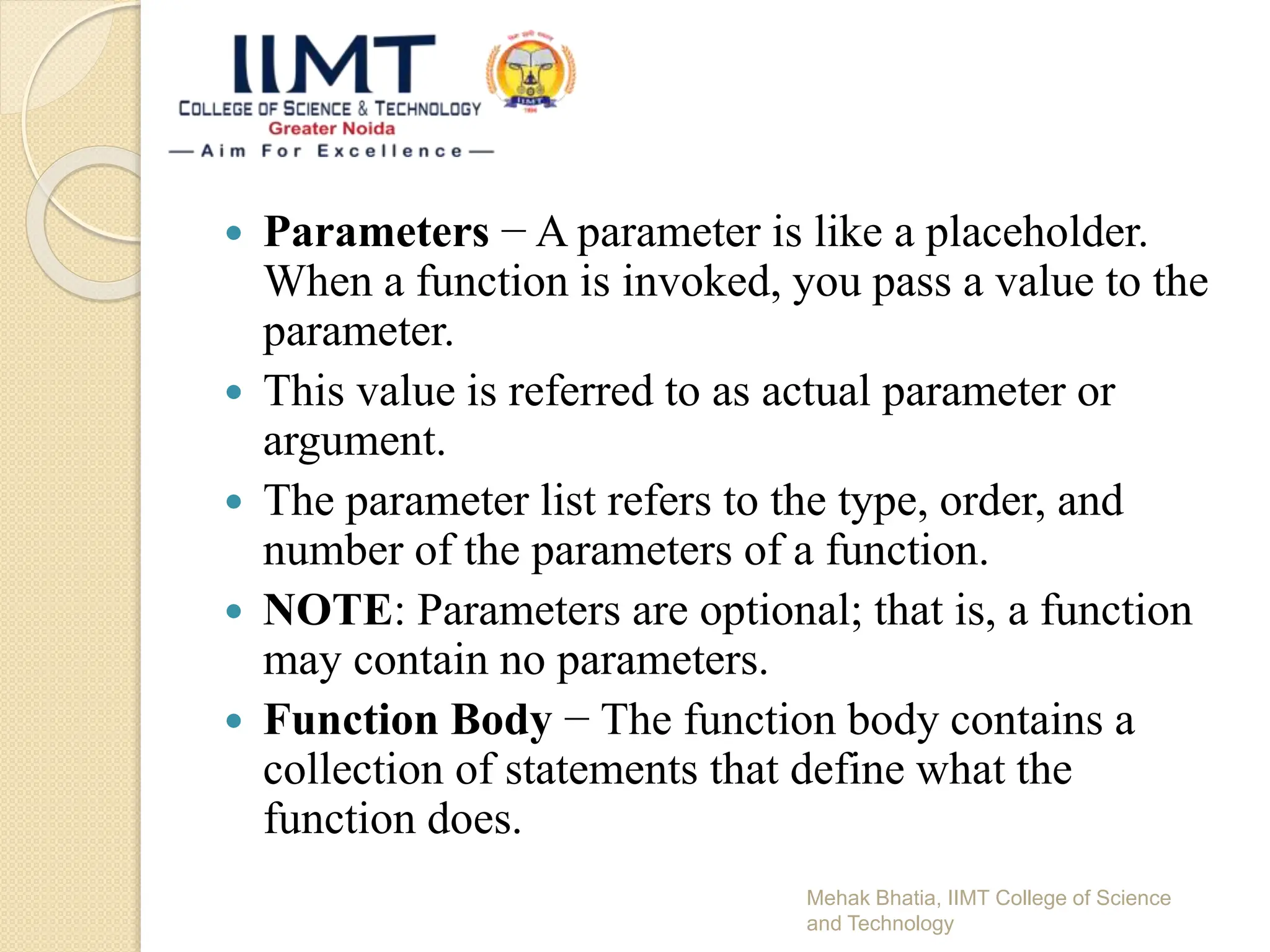  Parameters − A parameter is like a placeholder.
When a function is invoked, you pass a value to the
parameter.
 This value is referred to as actual parameter or
argument.
 The parameter list refers to the type, order, and
number of the parameters of a function.
 NOTE: Parameters are optional; that is, a function
may contain no parameters.
 Function Body − The function body contains a
collection of statements that define what the
function does.
Mehak Bhatia, IIMT College of Science
and Technology
 