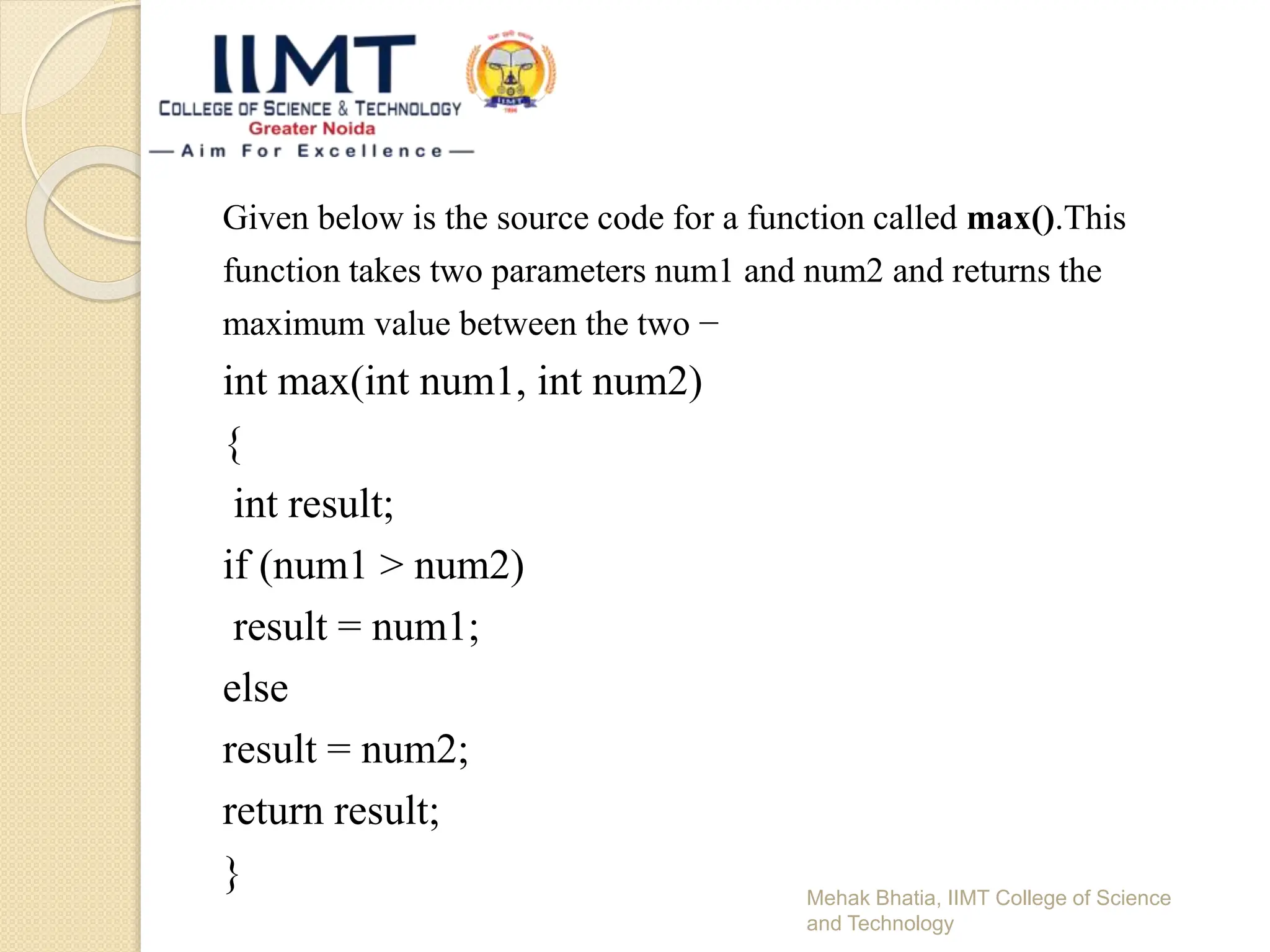 Given below is the source code for a function called max().This
function takes two parameters num1 and num2 and returns the
maximum value between the two −
int max(int num1, int num2)
{
int result;
if (num1 > num2)
result = num1;
else
result = num2;
return result;
} Mehak Bhatia, IIMT College of Science
and Technology
 