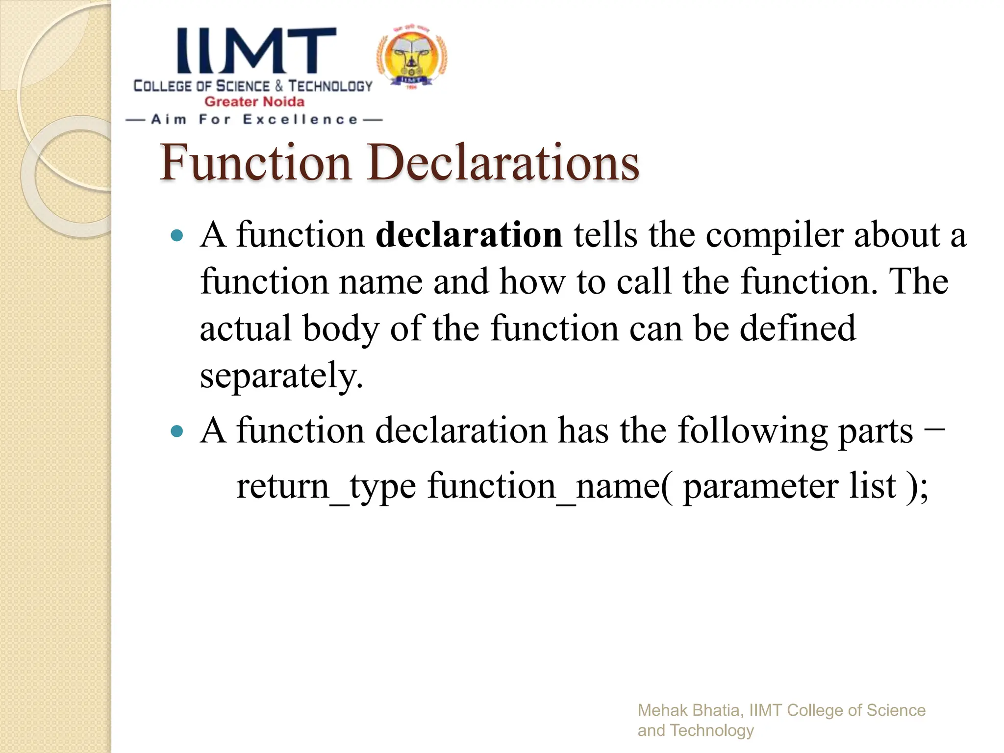 Function Declarations
 A function declaration tells the compiler about a
function name and how to call the function. The
actual body of the function can be defined
separately.
 A function declaration has the following parts −
return_type function_name( parameter list );
Mehak Bhatia, IIMT College of Science
and Technology
 