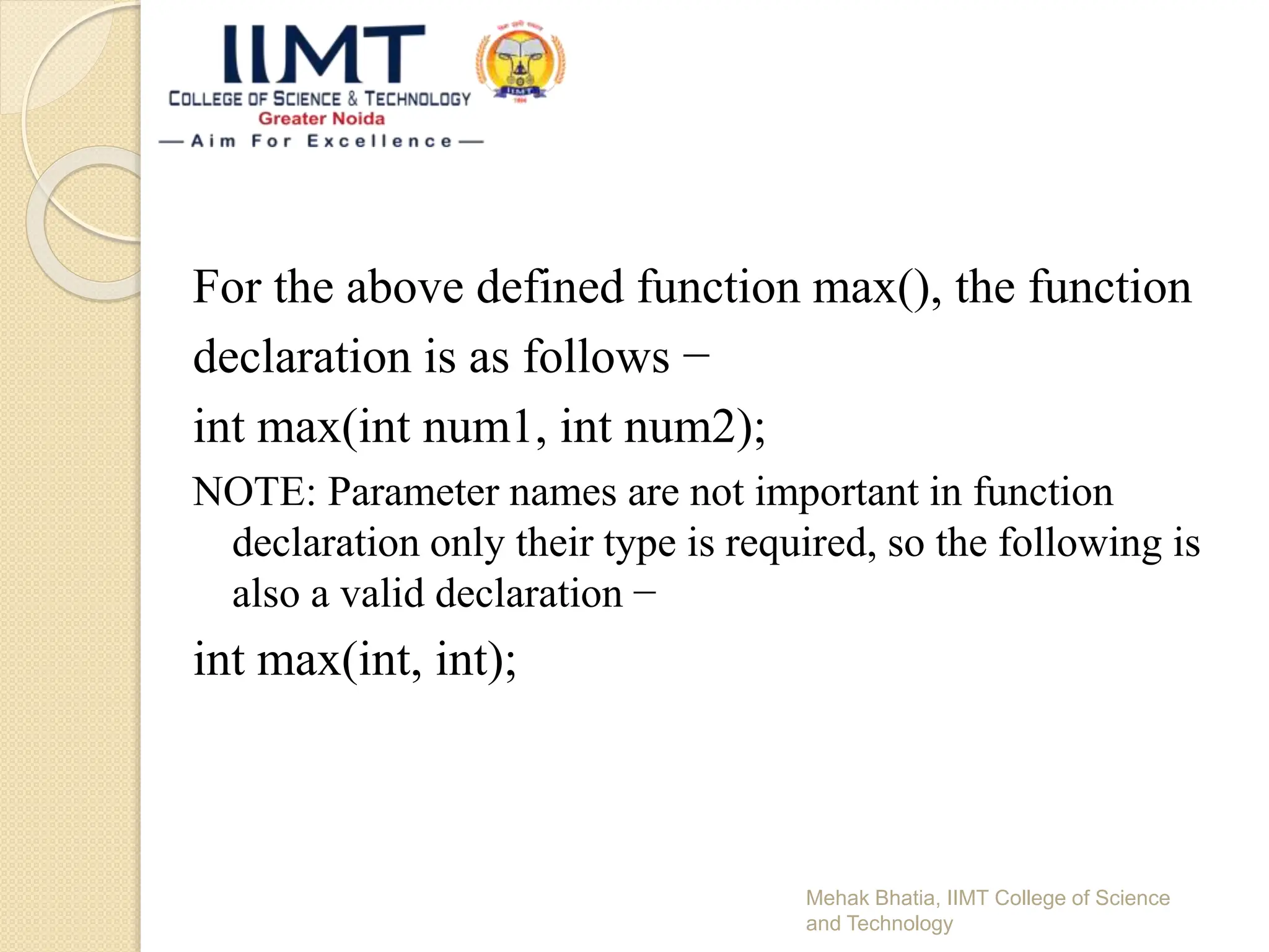 For the above defined function max(), the function
declaration is as follows −
int max(int num1, int num2);
NOTE: Parameter names are not important in function
declaration only their type is required, so the following is
also a valid declaration −
int max(int, int);
Mehak Bhatia, IIMT College of Science
and Technology
 