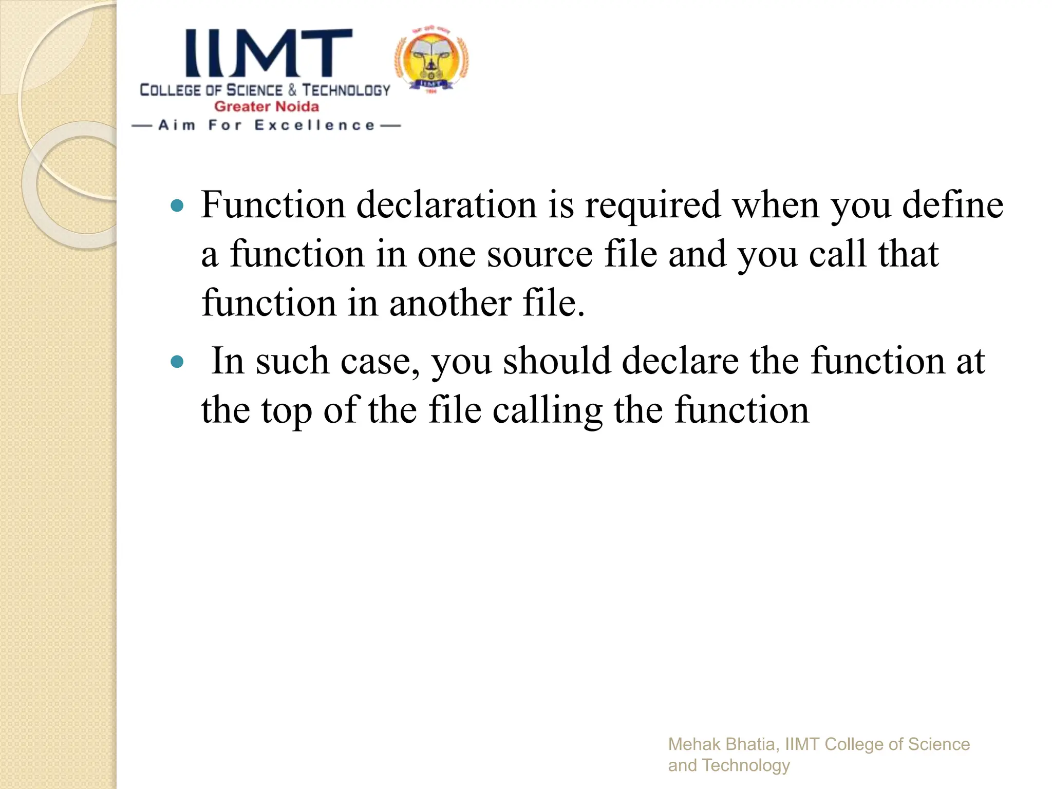  Function declaration is required when you define
a function in one source file and you call that
function in another file.
 In such case, you should declare the function at
the top of the file calling the function
Mehak Bhatia, IIMT College of Science
and Technology
 