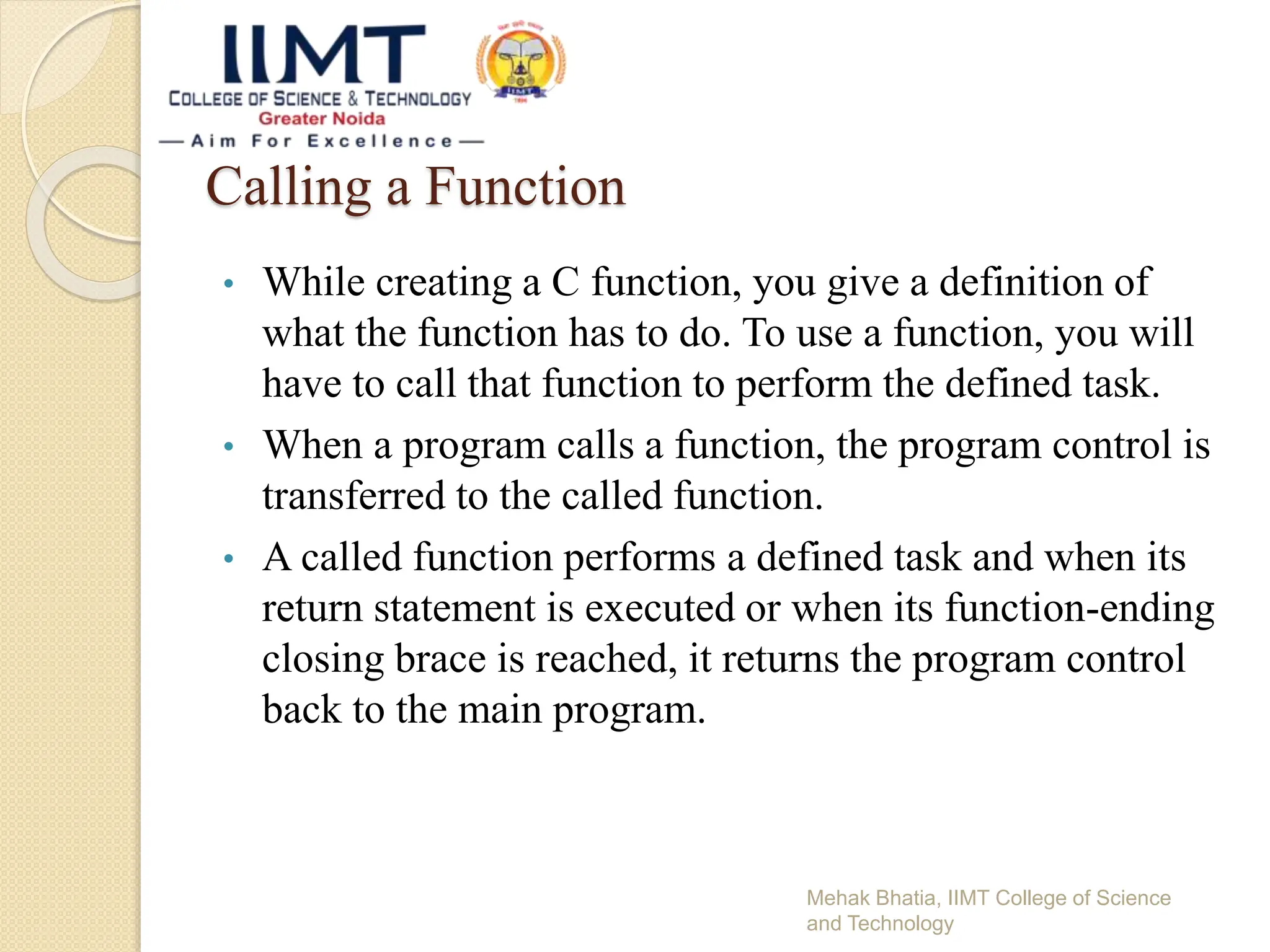 Calling a Function
• While creating a C function, you give a definition of
what the function has to do. To use a function, you will
have to call that function to perform the defined task.
• When a program calls a function, the program control is
transferred to the called function.
• A called function performs a defined task and when its
return statement is executed or when its function-ending
closing brace is reached, it returns the program control
back to the main program.
Mehak Bhatia, IIMT College of Science
and Technology
 