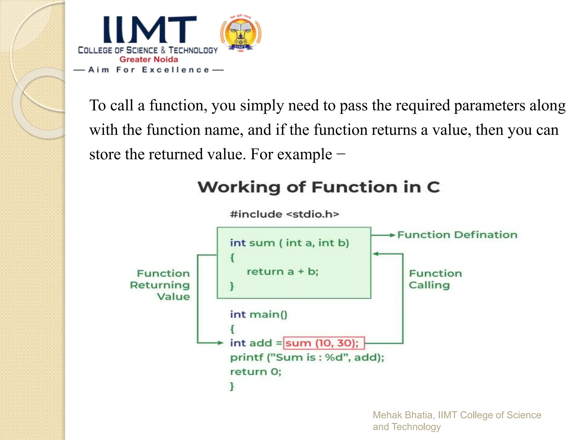To call a function, you simply need to pass the required parameters along
with the function name, and if the function returns a value, then you can
store the returned value. For example −
Mehak Bhatia, IIMT College of Science
and Technology
 