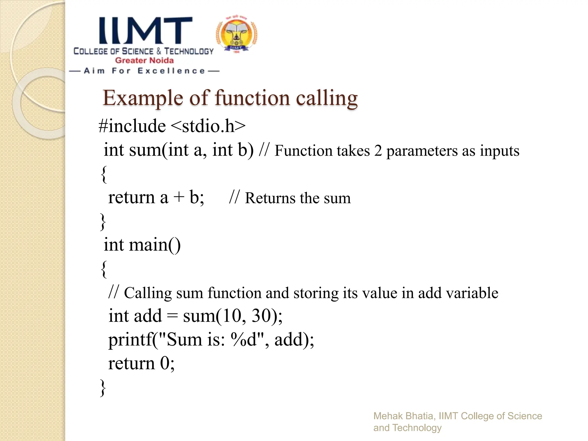 Example of function calling
#include <stdio.h>
int sum(int a, int b) // Function takes 2 parameters as inputs
{
return a + b; // Returns the sum
}
int main()
{
// Calling sum function and storing its value in add variable
int add = sum(10, 30);
printf("Sum is: %d", add);
return 0;
}
Mehak Bhatia, IIMT College of Science
and Technology
 