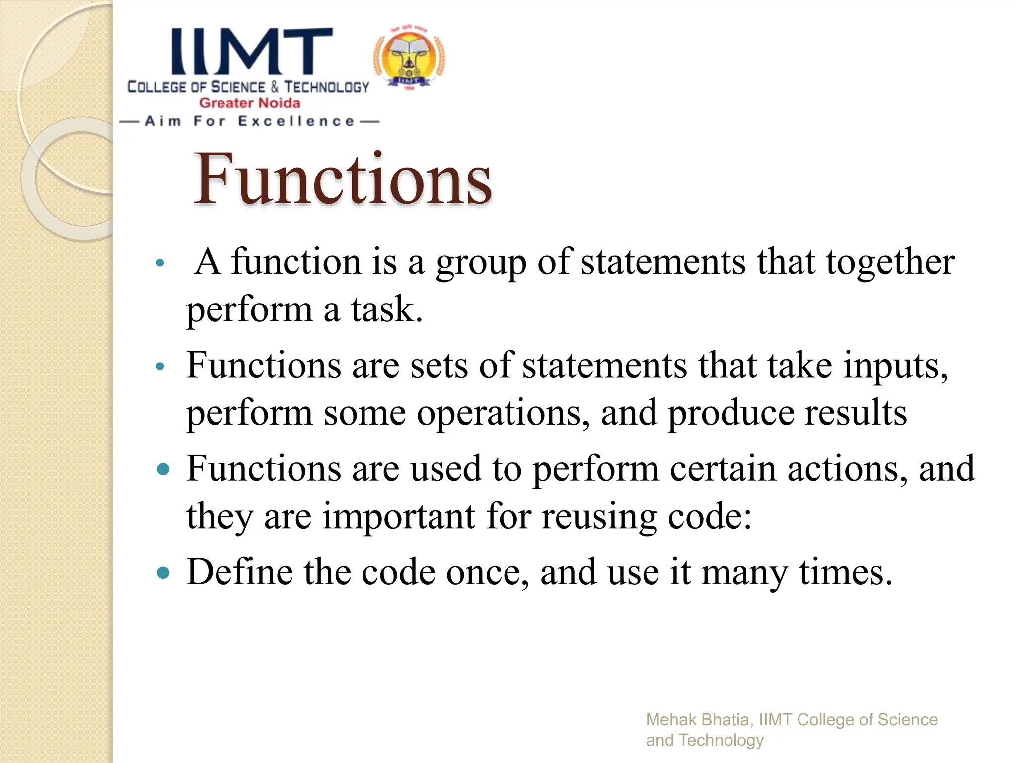 Functions
• A function is a group of statements that together
perform a task.
• Functions are sets of statements that take inputs,
perform some operations, and produce results
 Functions are used to perform certain actions, and
they are important for reusing code:
 Define the code once, and use it many times.
Mehak Bhatia, IIMT College of Science
and Technology
 