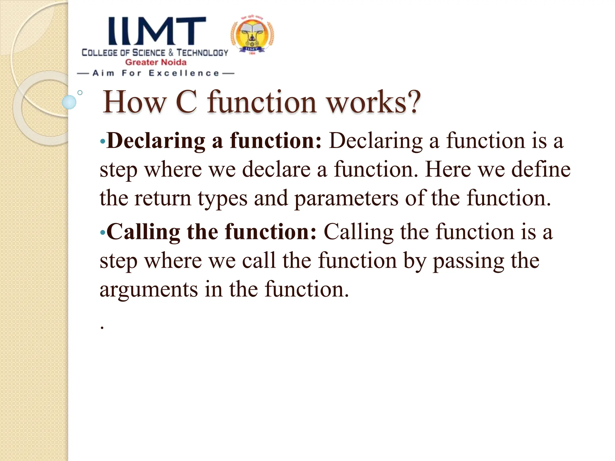 How C function works?
•Declaring a function: Declaring a function is a
step where we declare a function. Here we define
the return types and parameters of the function.
•Calling the function: Calling the function is a
step where we call the function by passing the
arguments in the function.
.
 