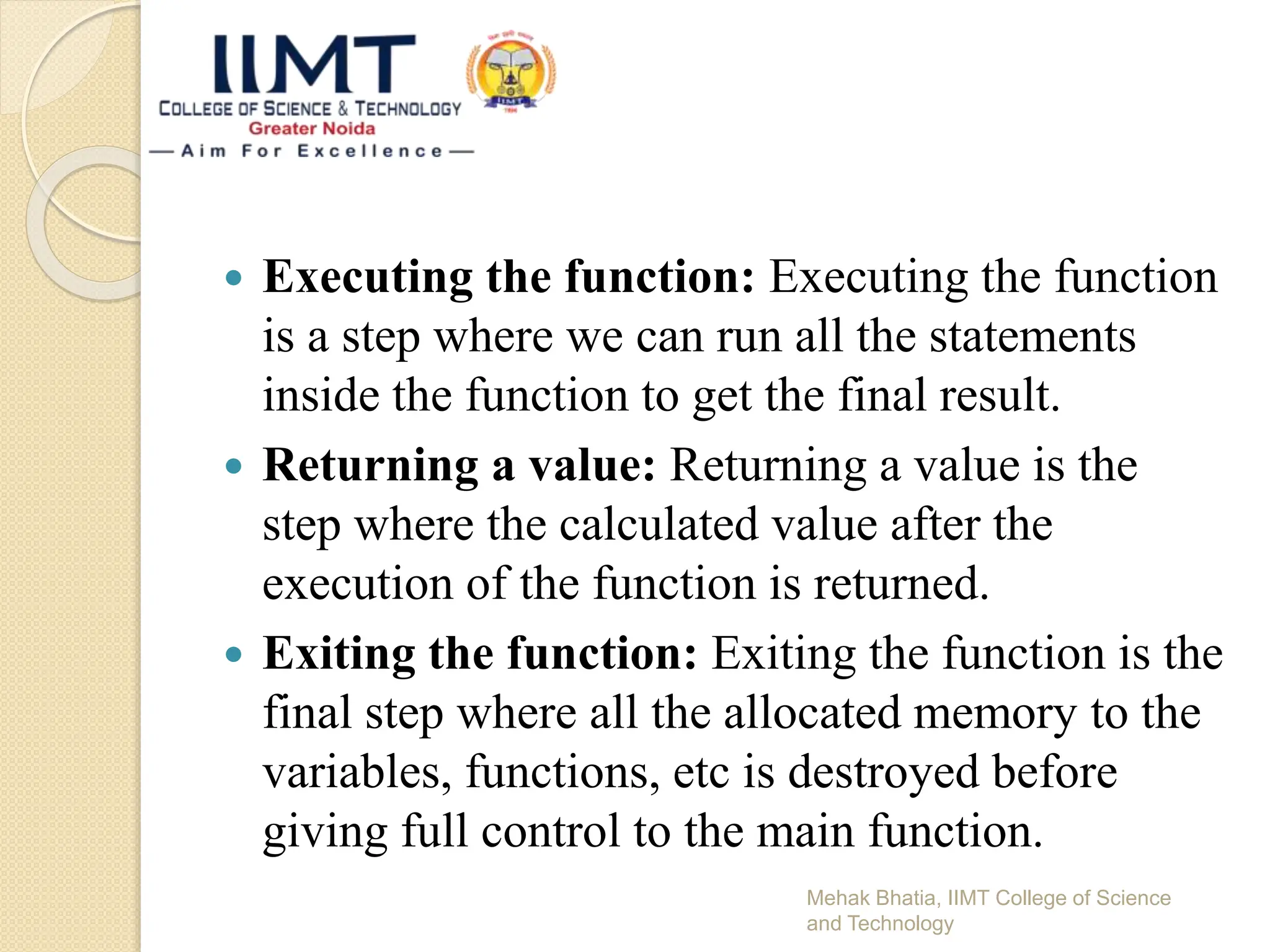  Executing the function: Executing the function
is a step where we can run all the statements
inside the function to get the final result.
 Returning a value: Returning a value is the
step where the calculated value after the
execution of the function is returned.
 Exiting the function: Exiting the function is the
final step where all the allocated memory to the
variables, functions, etc is destroyed before
giving full control to the main function.
Mehak Bhatia, IIMT College of Science
and Technology
 