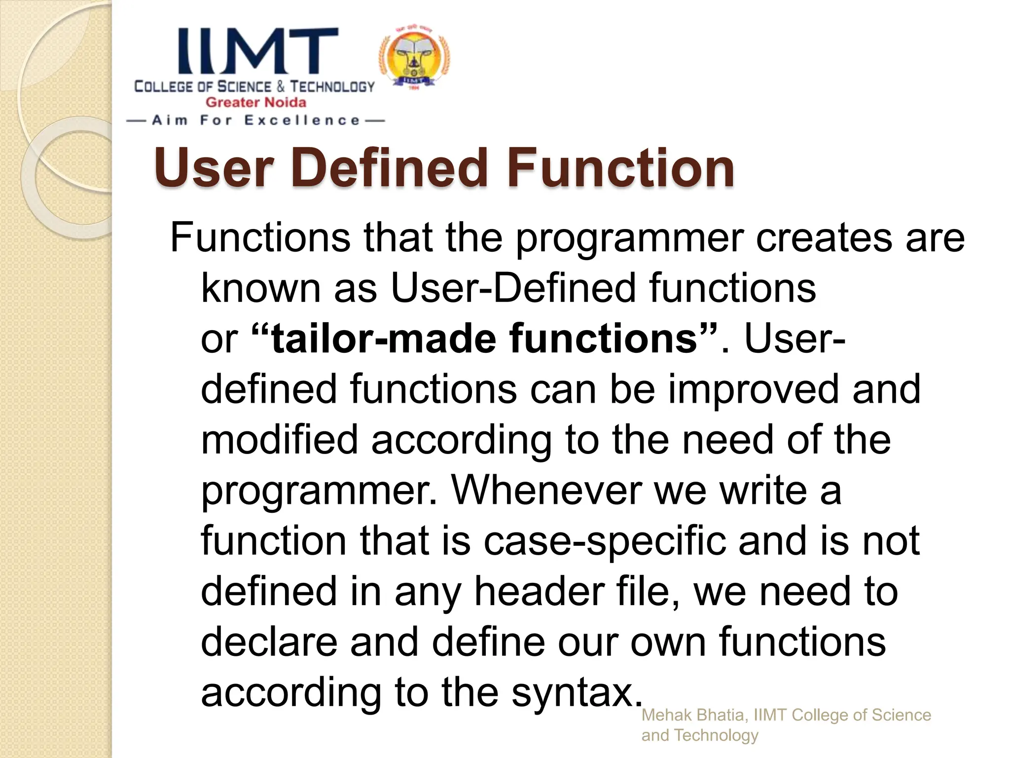 User Defined Function
Functions that the programmer creates are
known as User-Defined functions
or “tailor-made functions”. User-
defined functions can be improved and
modified according to the need of the
programmer. Whenever we write a
function that is case-specific and is not
defined in any header file, we need to
declare and define our own functions
according to the syntax.Mehak Bhatia, IIMT College of Science
and Technology
 
