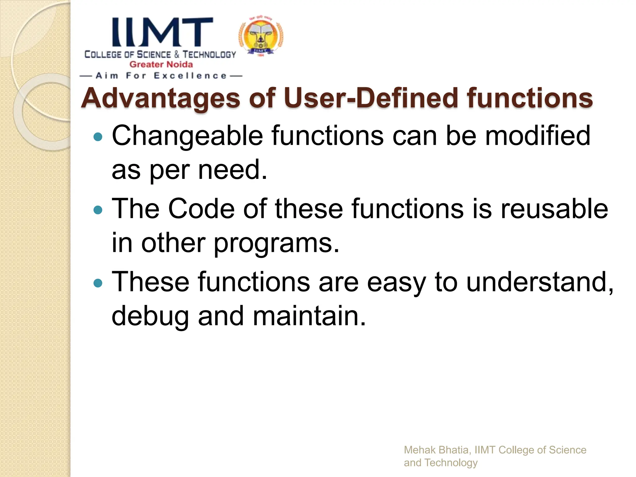 Advantages of User-Defined functions
 Changeable functions can be modified
as per need.
 The Code of these functions is reusable
in other programs.
 These functions are easy to understand,
debug and maintain.
Mehak Bhatia, IIMT College of Science
and Technology
 