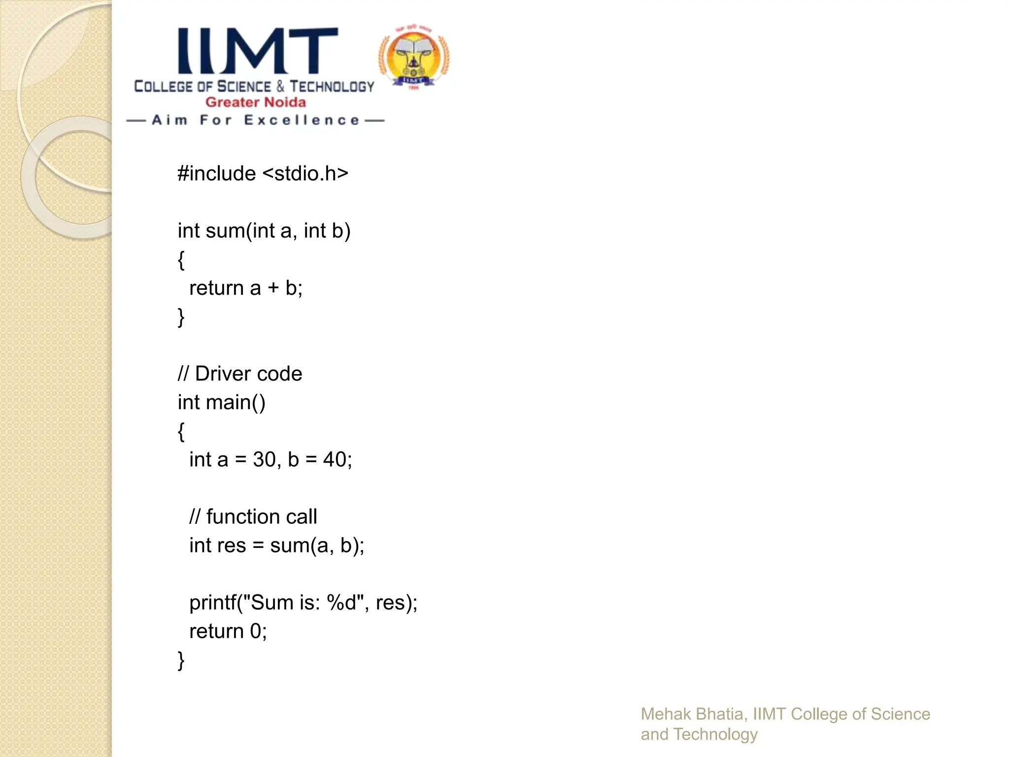 #include <stdio.h>
int sum(int a, int b)
{
return a + b;
}
// Driver code
int main()
{
int a = 30, b = 40;
// function call
int res = sum(a, b);
printf("Sum is: %d", res);
return 0;
}
Mehak Bhatia, IIMT College of Science
and Technology
 