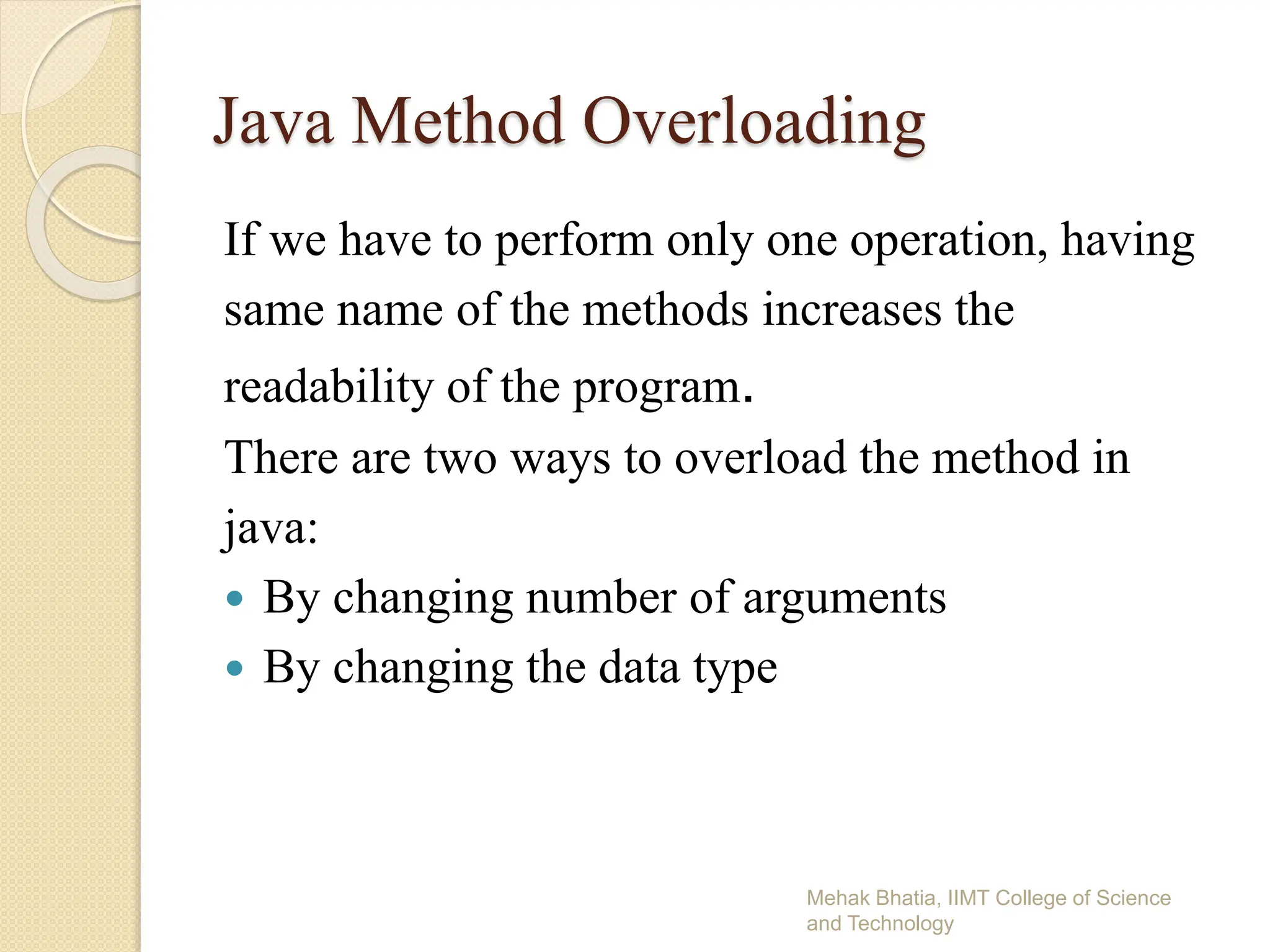 Java Method Overloading
If we have to perform only one operation, having
same name of the methods increases the
readability of the program.
There are two ways to overload the method in
java:
 By changing number of arguments
 By changing the data type
Mehak Bhatia, IIMT College of Science
and Technology
 