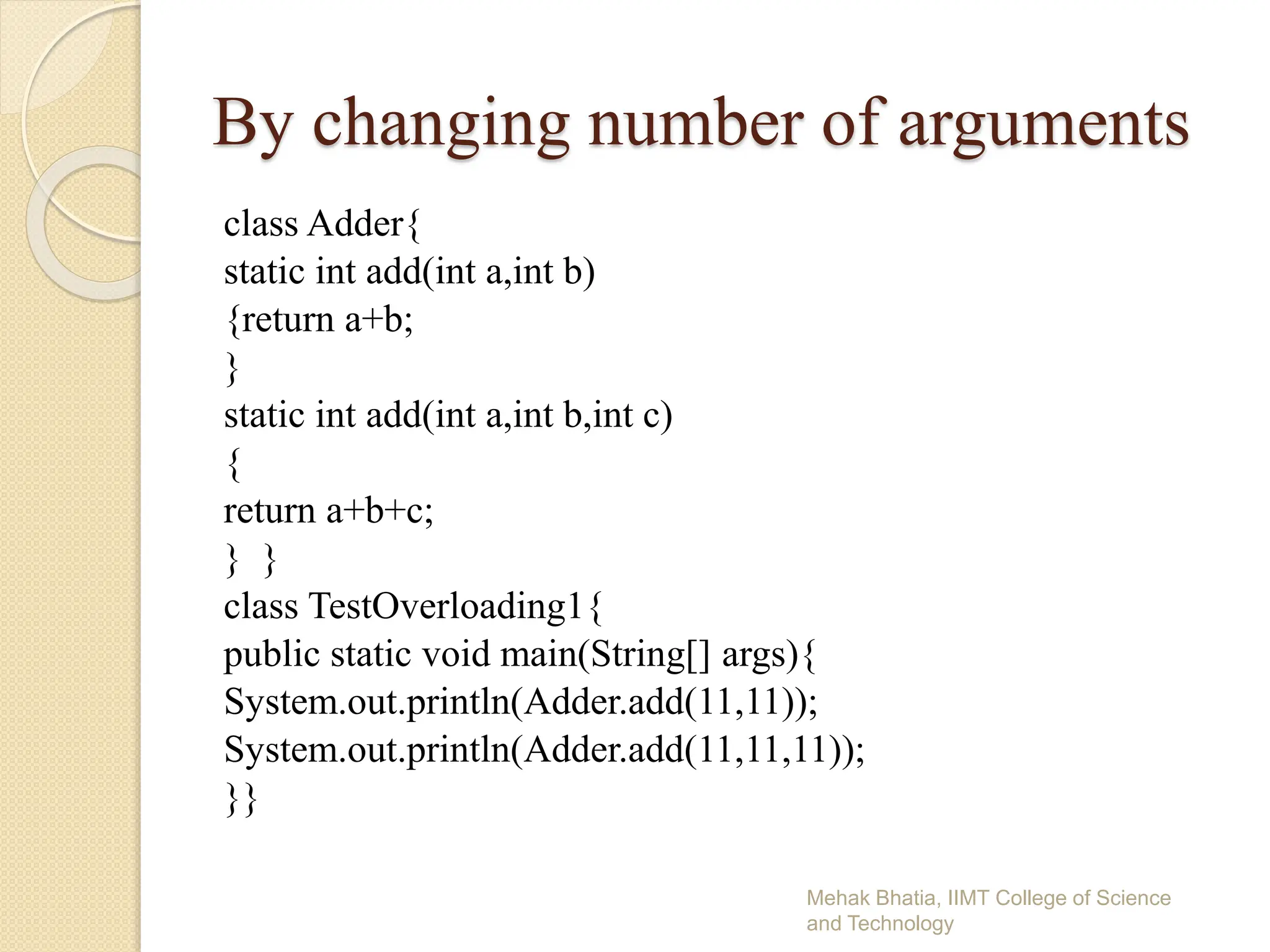 By changing number of arguments
class Adder{
static int add(int a,int b)
{return a+b;
}
static int add(int a,int b,int c)
{
return a+b+c;
} }
class TestOverloading1{
public static void main(String[] args){
System.out.println(Adder.add(11,11));
System.out.println(Adder.add(11,11,11));
}}
Mehak Bhatia, IIMT College of Science
and Technology
 