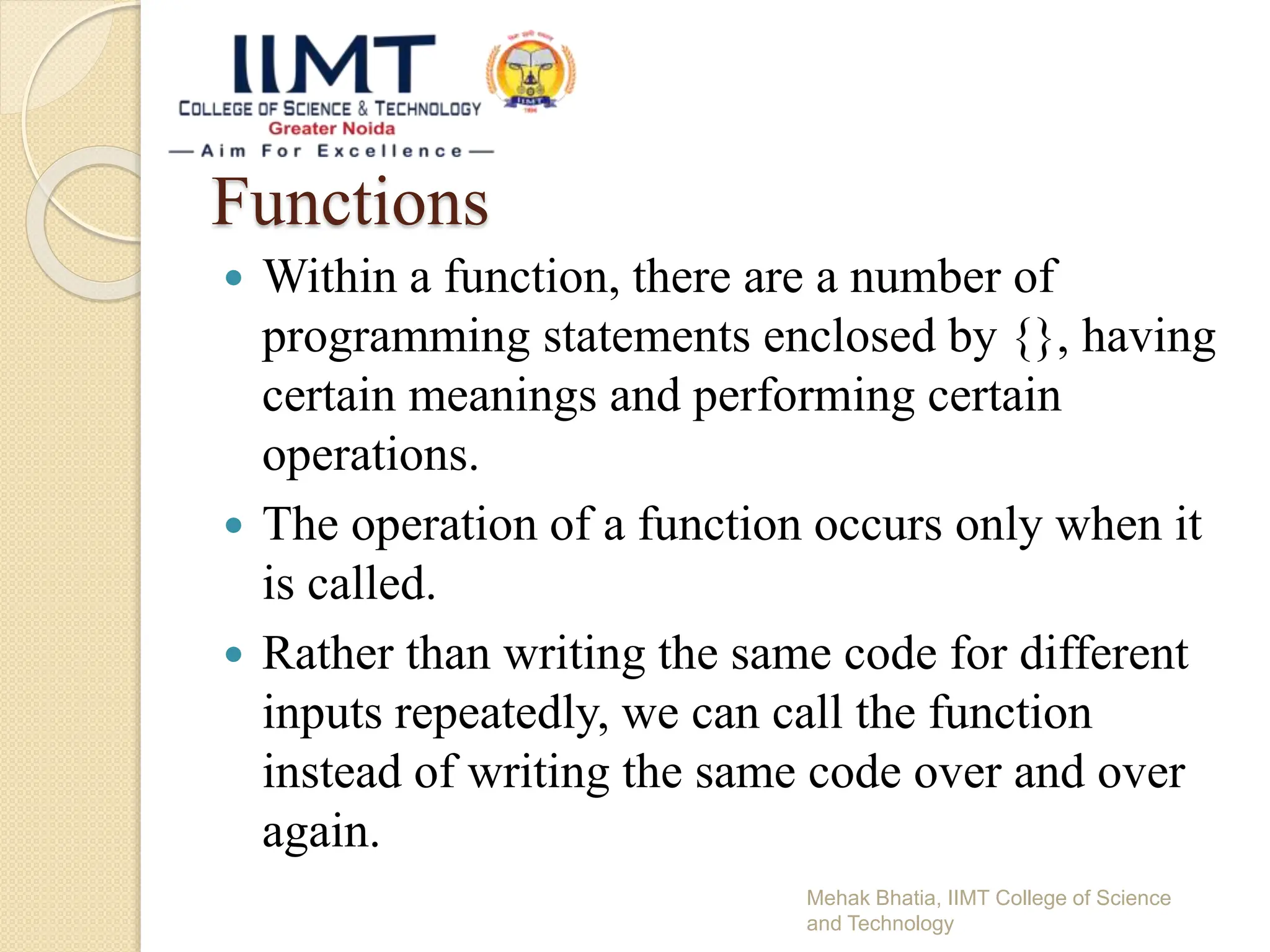 Functions
 Within a function, there are a number of
programming statements enclosed by {}, having
certain meanings and performing certain
operations.
 The operation of a function occurs only when it
is called.
 Rather than writing the same code for different
inputs repeatedly, we can call the function
instead of writing the same code over and over
again.
Mehak Bhatia, IIMT College of Science
and Technology
 