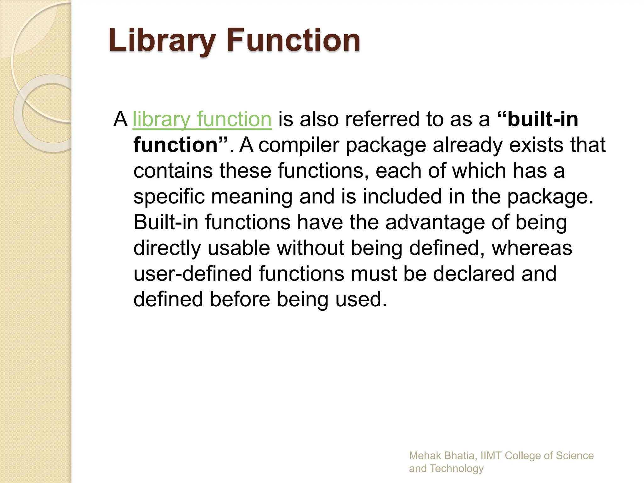 Library Function
A library function is also referred to as a “built-in
function”. A compiler package already exists that
contains these functions, each of which has a
specific meaning and is included in the package.
Built-in functions have the advantage of being
directly usable without being defined, whereas
user-defined functions must be declared and
defined before being used.
Mehak Bhatia, IIMT College of Science
and Technology
 