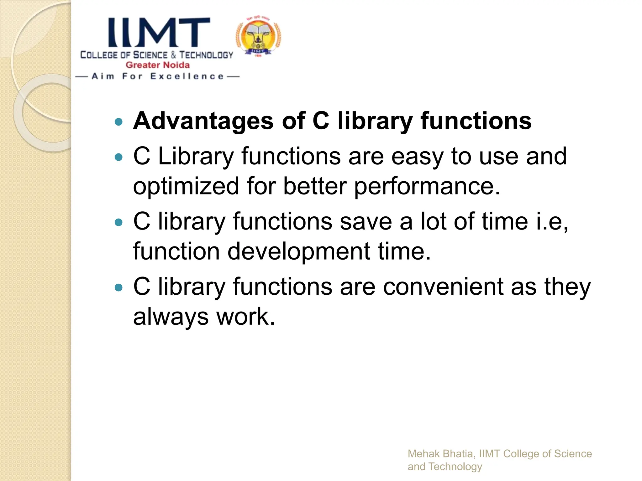  Advantages of C library functions
 C Library functions are easy to use and
optimized for better performance.
 C library functions save a lot of time i.e,
function development time.
 C library functions are convenient as they
always work.
Mehak Bhatia, IIMT College of Science
and Technology
 