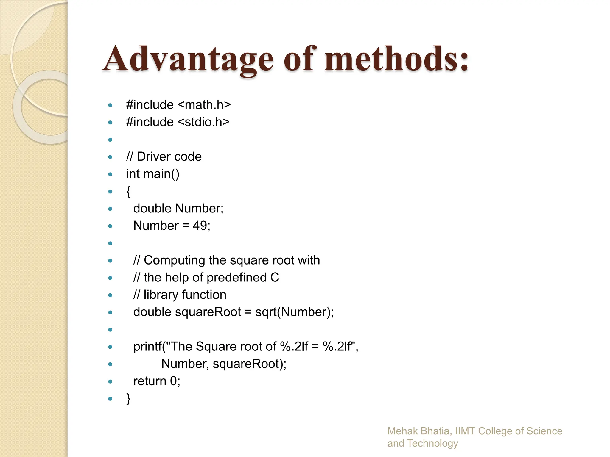 Advantage of methods:
 #include <math.h>
 #include <stdio.h>

 // Driver code
 int main()
 {
 double Number;
 Number = 49;

 // Computing the square root with
 // the help of predefined C
 // library function
 double squareRoot = sqrt(Number);

 printf("The Square root of %.2lf = %.2lf",
 Number, squareRoot);
 return 0;
 }
Mehak Bhatia, IIMT College of Science
and Technology
 