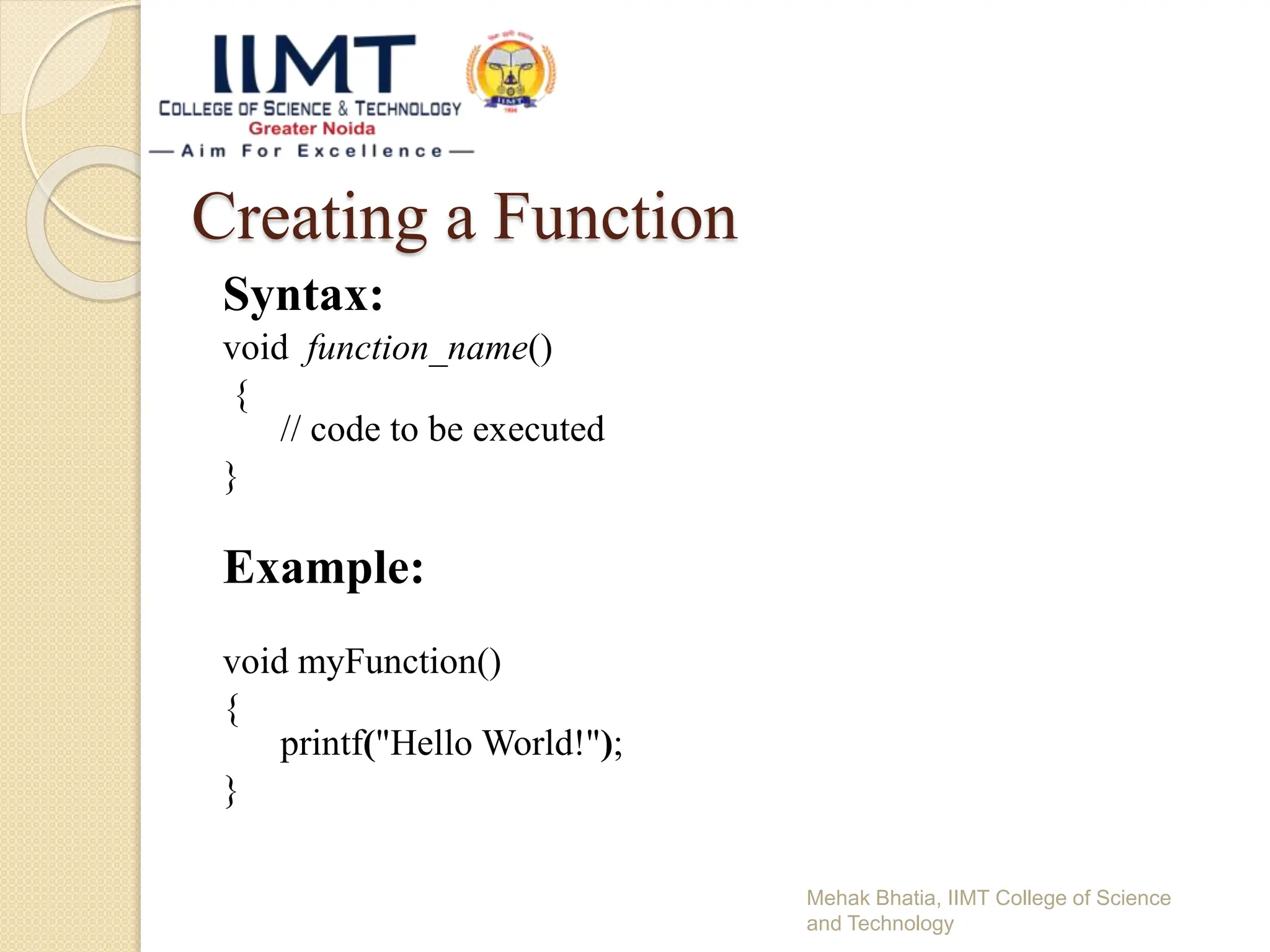 Creating a Function
Syntax:
void function_name()
{
// code to be executed
}
Example:
void myFunction()
{
printf("Hello World!");
}
Mehak Bhatia, IIMT College of Science
and Technology
 