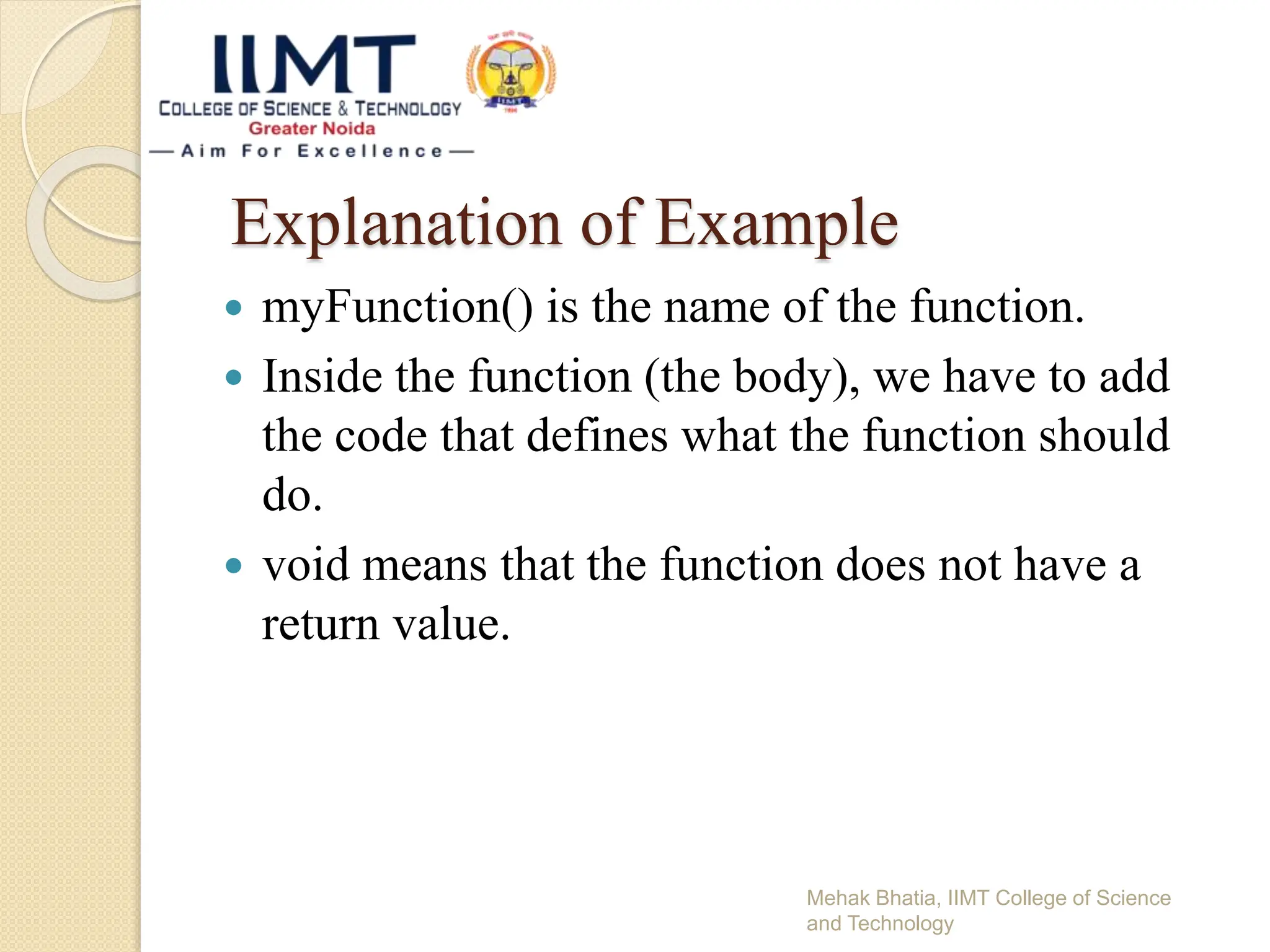 Explanation of Example
 myFunction() is the name of the function.
 Inside the function (the body), we have to add
the code that defines what the function should
do.
 void means that the function does not have a
return value.
Mehak Bhatia, IIMT College of Science
and Technology
 