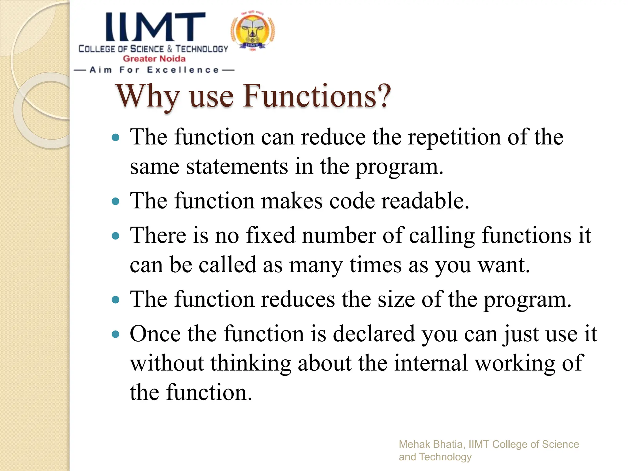 Why use Functions?
 The function can reduce the repetition of the
same statements in the program.
 The function makes code readable.
 There is no fixed number of calling functions it
can be called as many times as you want.
 The function reduces the size of the program.
 Once the function is declared you can just use it
without thinking about the internal working of
the function.
Mehak Bhatia, IIMT College of Science
and Technology
 