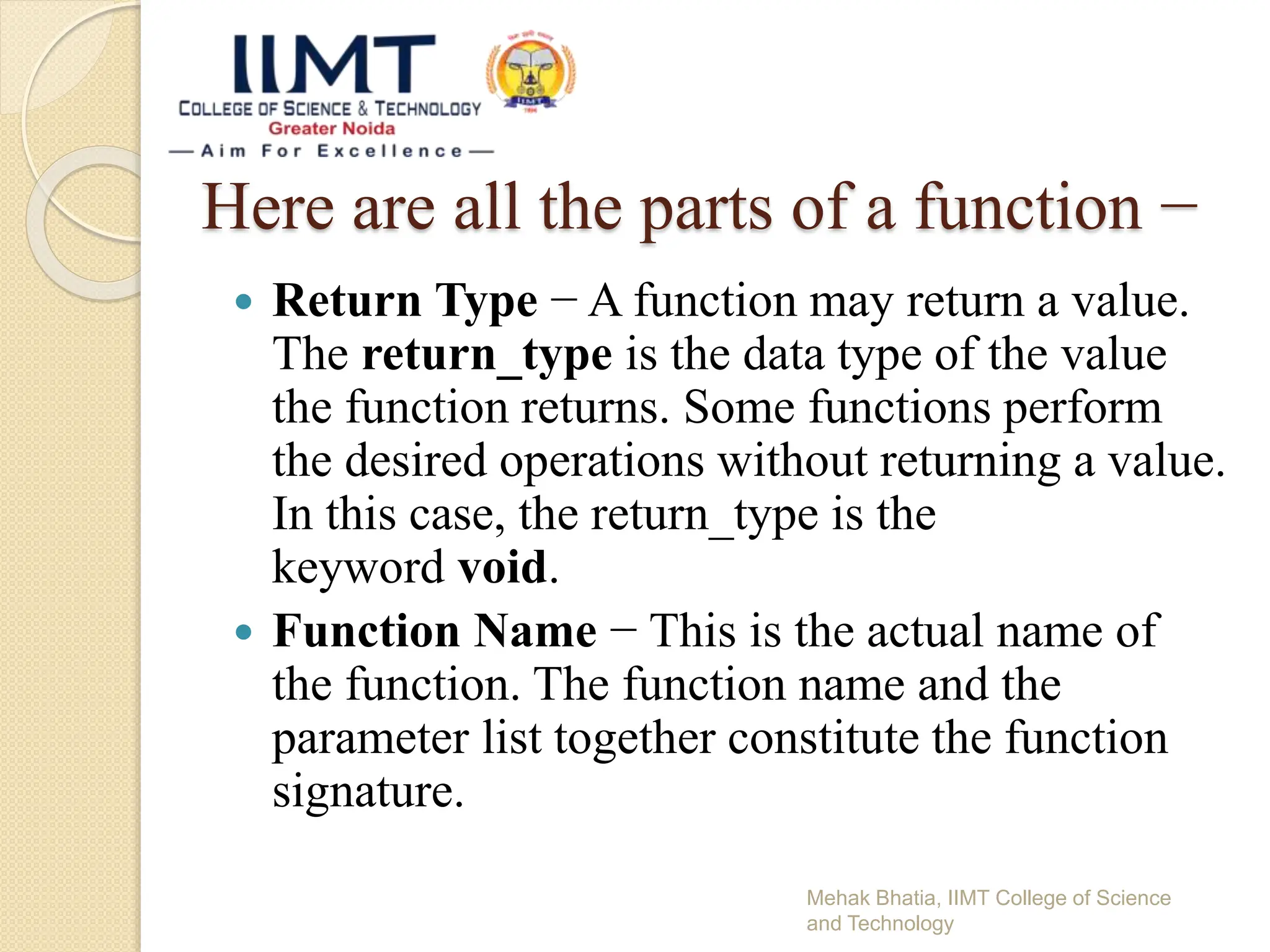 Here are all the parts of a function −
Mehak Bhatia, IIMT College of Science
and Technology
 Return Type − A function may return a value.
The return_type is the data type of the value
the function returns. Some functions perform
the desired operations without returning a value.
In this case, the return_type is the
keyword void.
 Function Name − This is the actual name of
the function. The function name and the
parameter list together constitute the function
signature.
 