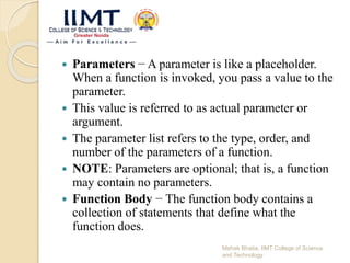  Parameters − A parameter is like a placeholder.
When a function is invoked, you pass a value to the
parameter.
 This value is referred to as actual parameter or
argument.
 The parameter list refers to the type, order, and
number of the parameters of a function.
 NOTE: Parameters are optional; that is, a function
may contain no parameters.
 Function Body − The function body contains a
collection of statements that define what the
function does.
Mehak Bhatia, IIMT College of Science
and Technology
 