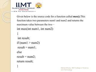 Given below is the source code for a function called max().This
function takes two parameters num1 and num2 and returns the
maximum value between the two −
int max(int num1, int num2)
{
int result;
if (num1 > num2)
result = num1;
else
result = num2;
return result;
} Mehak Bhatia, IIMT College of Science
and Technology
 