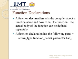 Function Declarations
 A function declaration tells the compiler about a
function name and how to call the function. The
actual body of the function can be defined
separately.
 A function declaration has the following parts −
return_type function_name( parameter list );
Mehak Bhatia, IIMT College of Science
and Technology
 