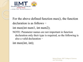 For the above defined function max(), the function
declaration is as follows −
int max(int num1, int num2);
NOTE: Parameter names are not important in function
declaration only their type is required, so the following is
also a valid declaration −
int max(int, int);
Mehak Bhatia, IIMT College of Science
and Technology
 