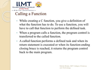Calling a Function
• While creating a C function, you give a definition of
what the function has to do. To use a function, you will
have to call that function to perform the defined task.
• When a program calls a function, the program control is
transferred to the called function.
• A called function performs a defined task and when its
return statement is executed or when its function-ending
closing brace is reached, it returns the program control
back to the main program.
Mehak Bhatia, IIMT College of Science
and Technology
 