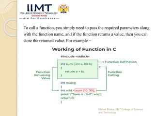 To call a function, you simply need to pass the required parameters along
with the function name, and if the function returns a value, then you can
store the returned value. For example −
Mehak Bhatia, IIMT College of Science
and Technology
 