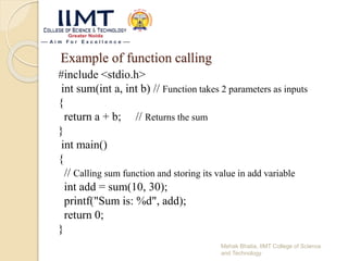 Example of function calling
#include <stdio.h>
int sum(int a, int b) // Function takes 2 parameters as inputs
{
return a + b; // Returns the sum
}
int main()
{
// Calling sum function and storing its value in add variable
int add = sum(10, 30);
printf("Sum is: %d", add);
return 0;
}
Mehak Bhatia, IIMT College of Science
and Technology
 